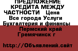 ПРЕДЛОЖЕНИЕ КРЕДИТА МЕЖДУ ЧАСТНОСТИ › Цена ­ 0 - Все города Услуги » Бухгалтерия и финансы   . Пермский край,Гремячинск г.